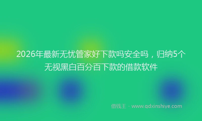 2026年最新无忧管家好下款吗安全吗，归纳5个无视黑白百分百下款的借款软件