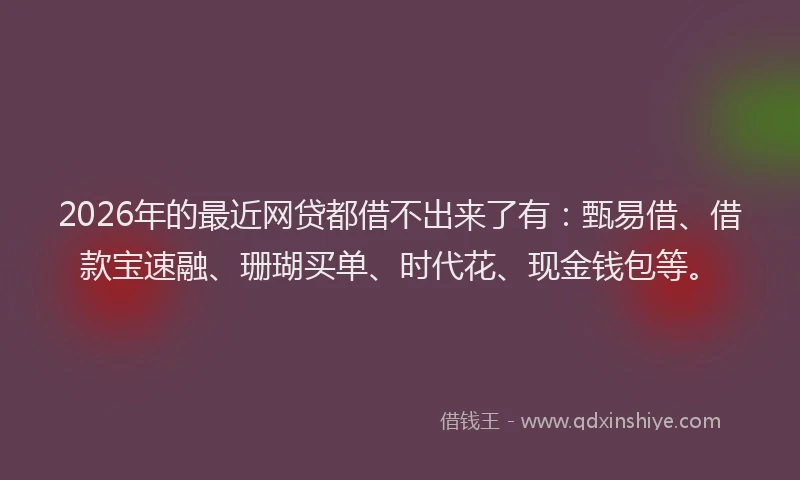 2026年的最近网贷都借不出来了有：甄易借、借款宝速融、珊瑚买单、时代花、现金钱包等。