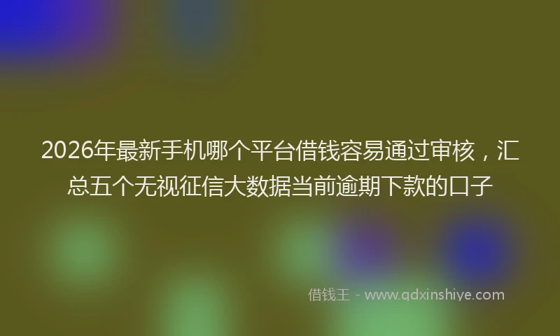 2026年最新手机哪个平台借钱容易通过审核，汇总五个无视征信大数据当前逾期下款的口子