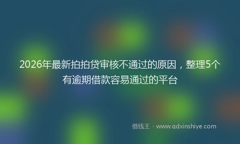 2026年最新拍拍贷审核不通过的原因，整理5个有逾期借款容易通过的平台