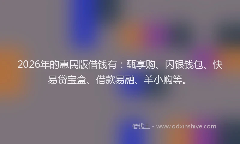 2026年的惠民版借钱有：甄享购、闪银钱包、快易贷宝盒、借款易融、羊小购等。