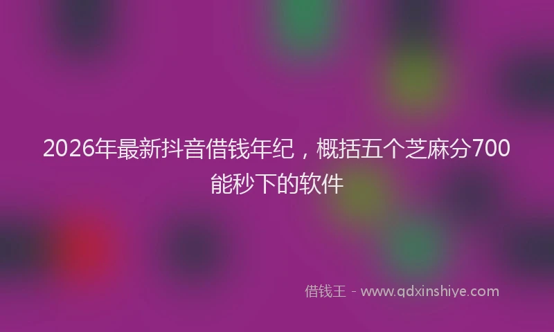 2026年最新抖音借钱年纪，概括五个芝麻分700能秒下的软件