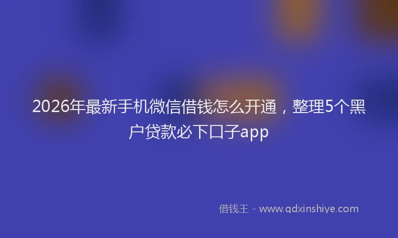 2026年最新手机微信借钱怎么开通，整理5个黑户贷款必下口子app