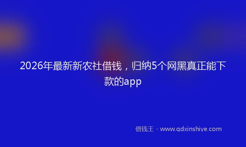 2026年最新新农社借钱，归纳5个网黑真正能下款的app