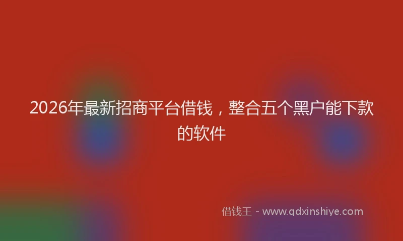2026年最新招商平台借钱，整合五个黑户能下款的软件