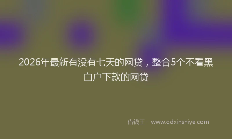 2026年最新有没有七天的网贷，整合5个不看黑白户下款的网贷
