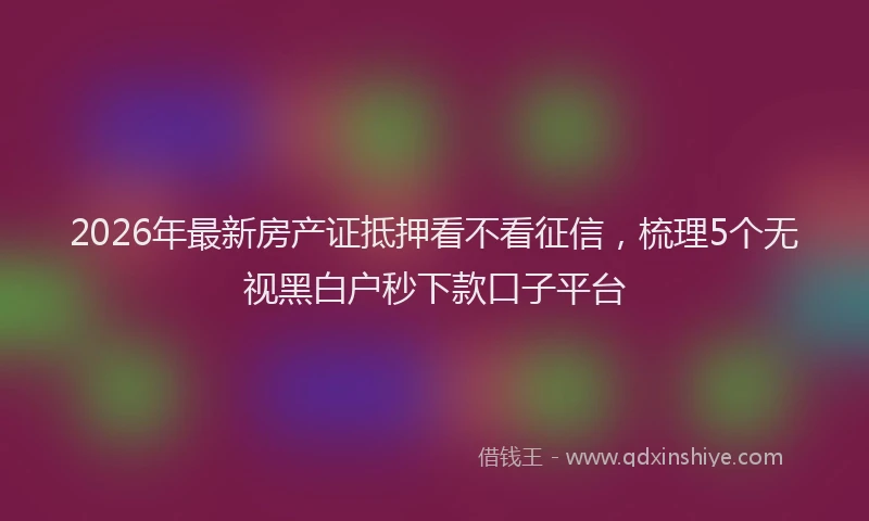 2026年最新房产证抵押看不看征信，梳理5个无视黑白户秒下款口子平台