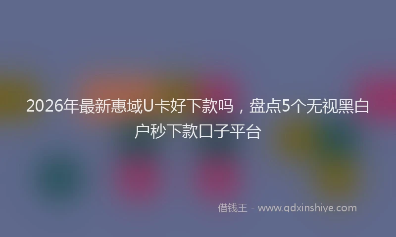 2026年最新惠域U卡好下款吗，盘点5个无视黑白户秒下款口子平台
