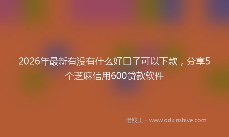 2026年最新有没有什么好口子可以下款，分享5个芝麻信用600贷款软件