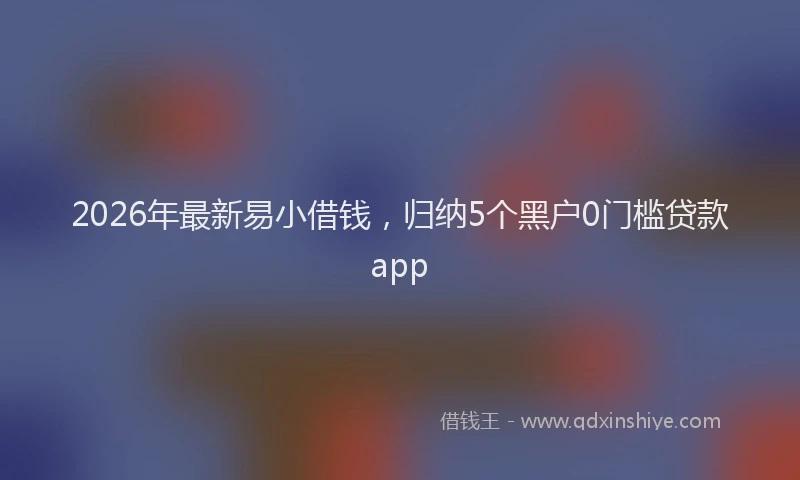 2026年最新易小借钱，归纳5个黑户0门槛贷款app