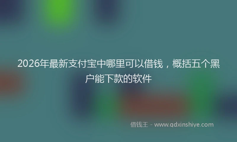 2026年最新支付宝中哪里可以借钱，概括五个黑户能下款的软件