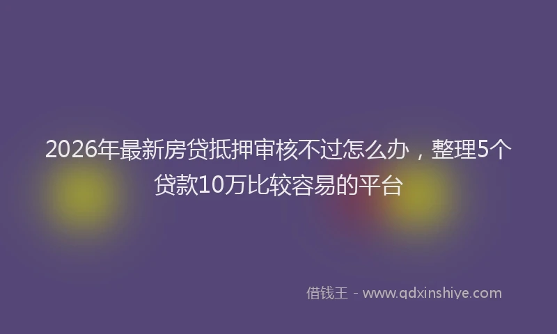 2026年最新房贷抵押审核不过怎么办，整理5个贷款10万比较容易的平台