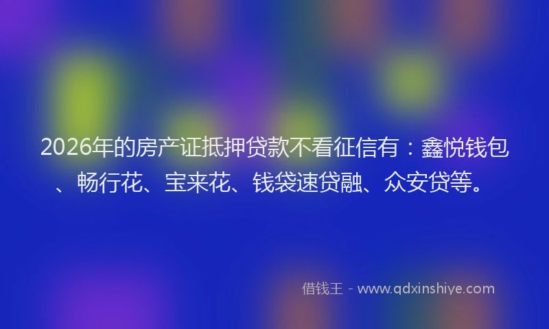 2026年的房产证抵押贷款不看征信有：鑫悦钱包、畅行花、宝来花、钱袋速贷融、众安贷等。