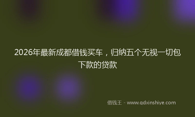 2026年最新成都借钱买车，归纳五个无视一切包下款的贷款