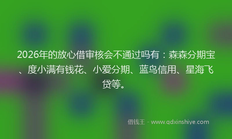 2026年的放心借审核会不通过吗有：森森分期宝、度小满有钱花、小爱分期、蓝鸟信用、星海飞贷等。