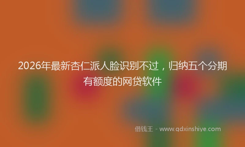 2026年最新杏仁派人脸识别不过，归纳五个分期有额度的网贷软件