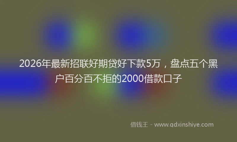 2026年最新招联好期贷好下款5万，盘点五个黑户百分百不拒的2000借款口子