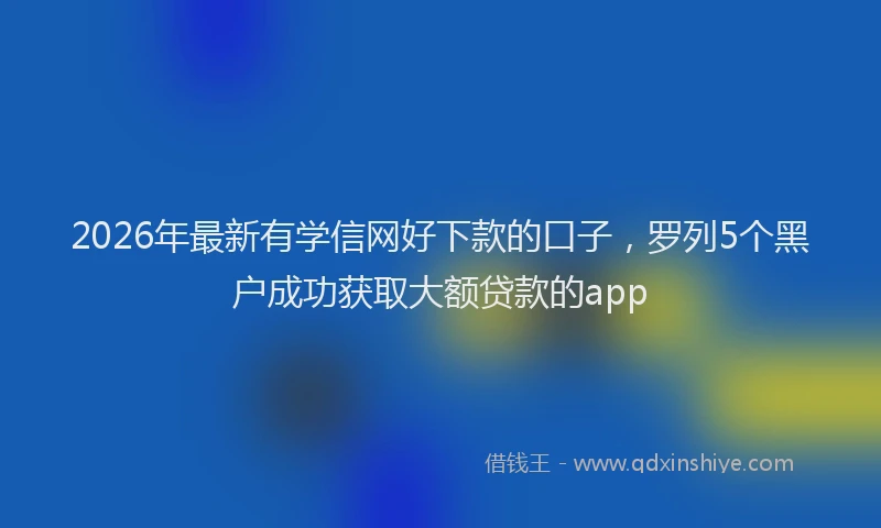 2026年最新有学信网好下款的口子，罗列5个黑户成功获取大额贷款的app