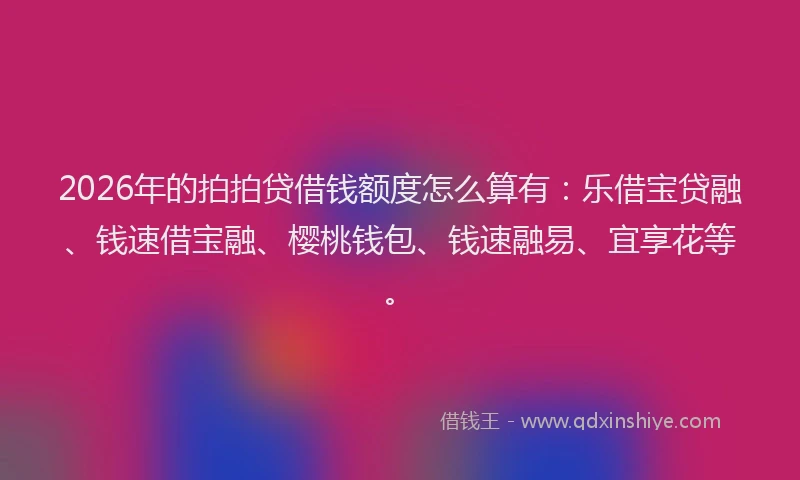 2026年的拍拍贷借钱额度怎么算有：乐借宝贷融、钱速借宝融、樱桃钱包、钱速融易、宜享花等。