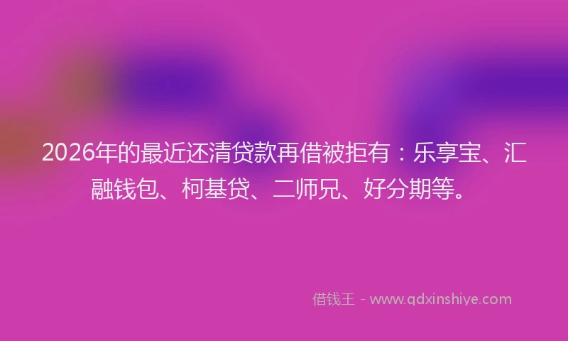 2026年的最近还清贷款再借被拒有：乐享宝、汇融钱包、柯基贷、二师兄、好分期等。