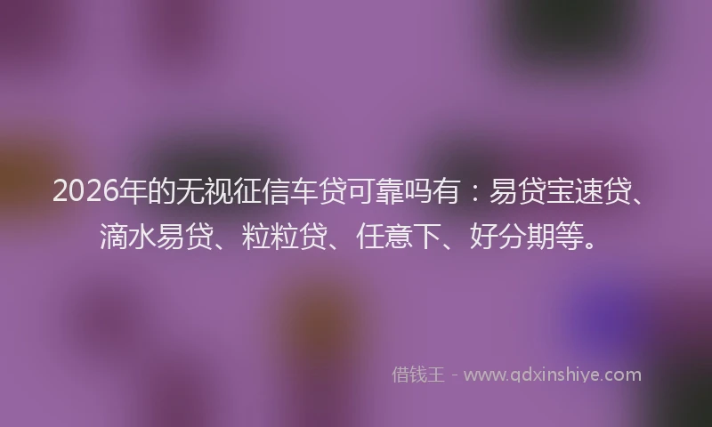 2026年的无视征信车贷可靠吗有：易贷宝速贷、滴水易贷、粒粒贷、任意下、好分期等。