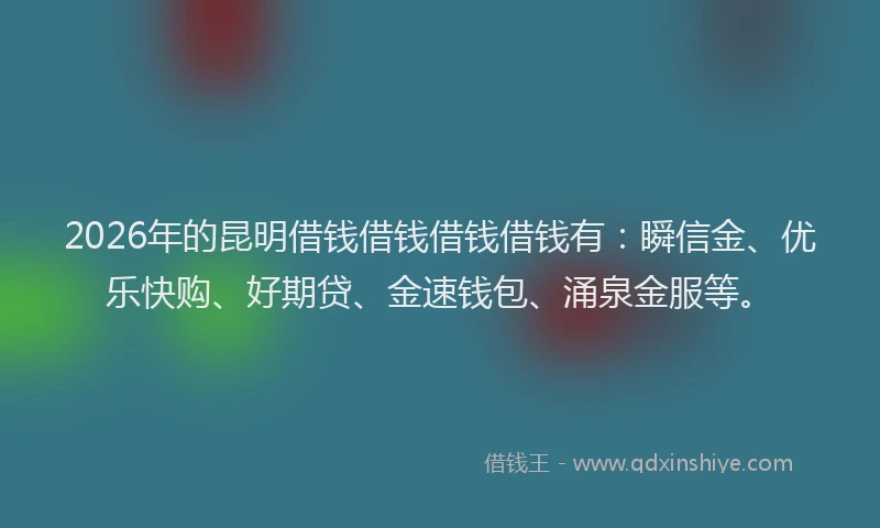 2026年的昆明借钱借钱借钱借钱有：瞬信金、优乐快购、好期贷、金速钱包、涌泉金服等。