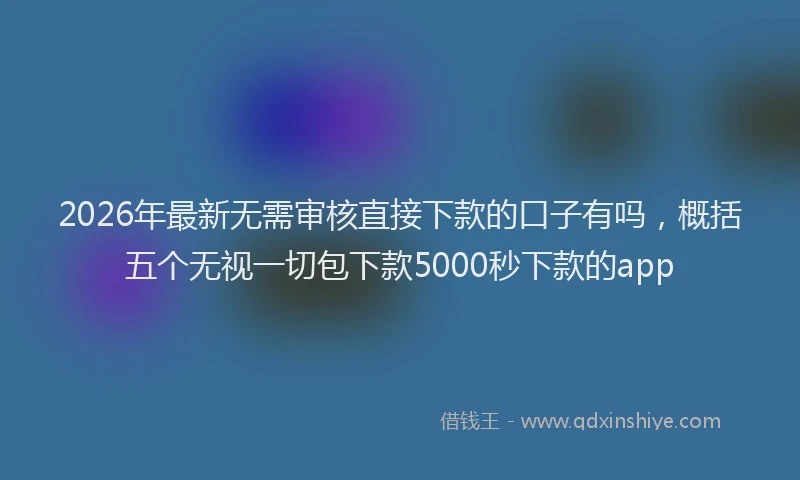 2026年最新无需审核直接下款的口子有吗，概括五个无视一切包下款5000秒下款的app