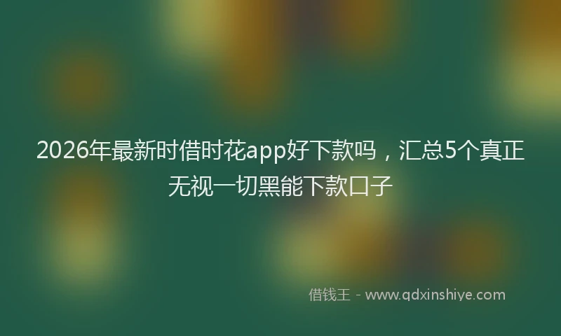 2026年最新时借时花app好下款吗，汇总5个真正无视一切黑能下款口子