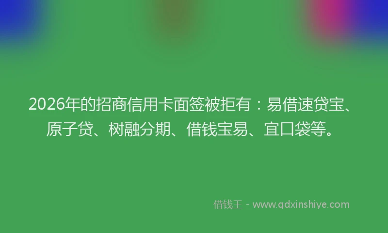 2026年的招商信用卡面签被拒有：易借速贷宝、原子贷、树融分期、借钱宝易、宜口袋等。