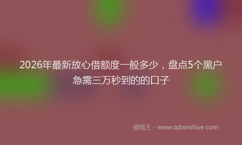 2026年最新放心借额度一般多少，盘点5个黑户急需三万秒到的的口子