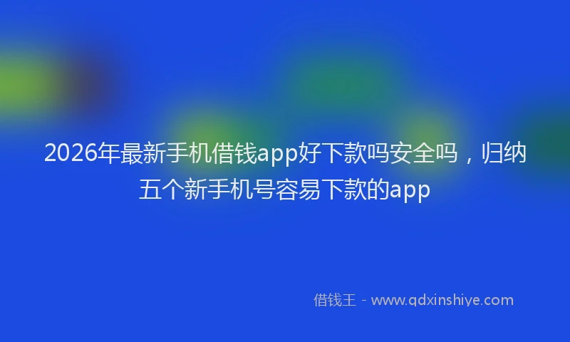 2026年最新手机借钱app好下款吗安全吗，归纳五个新手机号容易下款的app