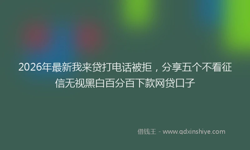 2026年最新我来贷打电话被拒，分享五个不看征信无视黑白百分百下款网贷口子