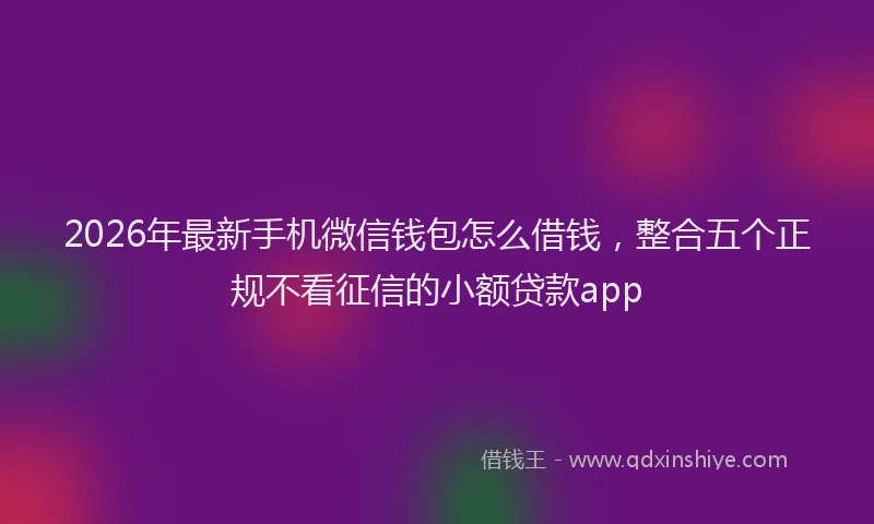 2026年最新手机微信钱包怎么借钱，整合五个正规不看征信的小额贷款app