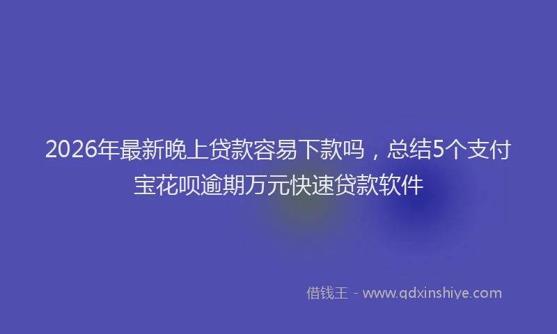 2026年最新晚上贷款容易下款吗，总结5个支付宝花呗逾期万元快速贷款软件