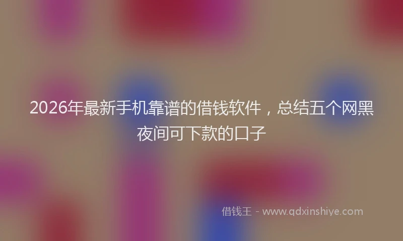 2026年最新手机靠谱的借钱软件，总结五个网黑夜间可下款的口子