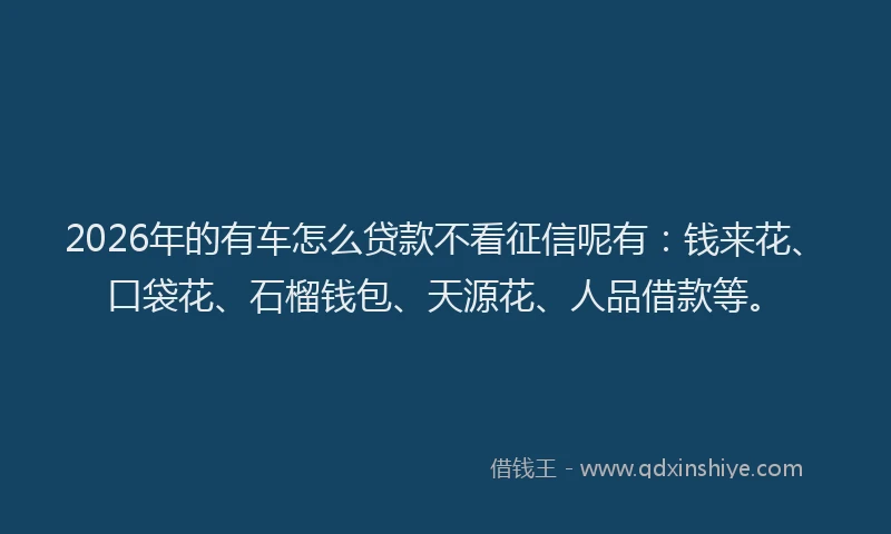 2026年的有车怎么贷款不看征信呢有：钱来花、口袋花、石榴钱包、天源花、人品借款等。