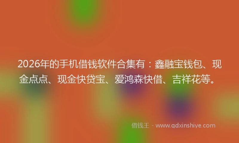 2026年的手机借钱软件合集有：鑫融宝钱包、现金点点、现金快贷宝、爱鸿森快借、吉祥花等。