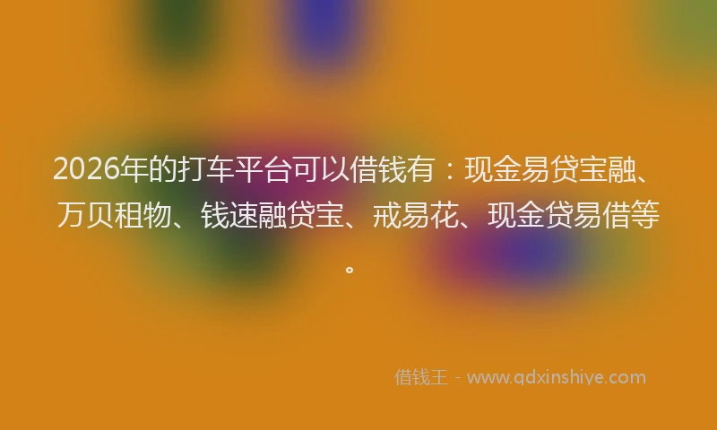 2026年的打车平台可以借钱有：现金易贷宝融、万贝租物、钱速融贷宝、戒易花、现金贷易借等。