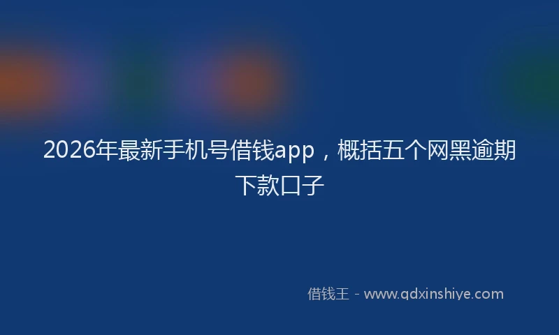 2026年最新手机号借钱app，概括五个网黑逾期下款口子