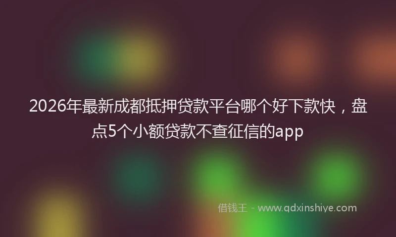 2026年最新成都抵押贷款平台哪个好下款快,盘点5个小额贷款不查征信的app