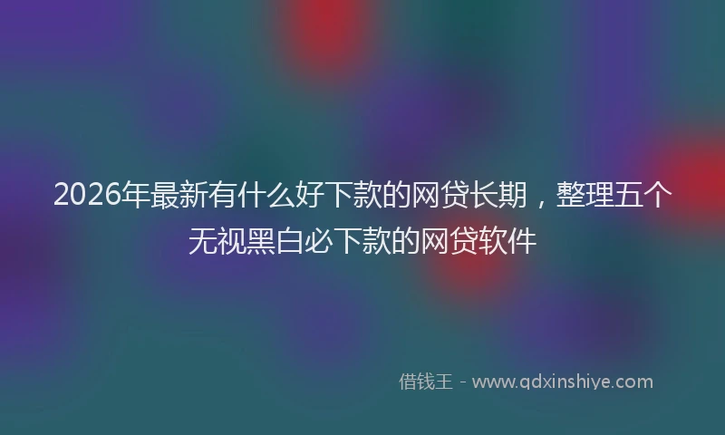2026年最新有什么好下款的网贷长期，整理五个无视黑白必下款的网贷软件