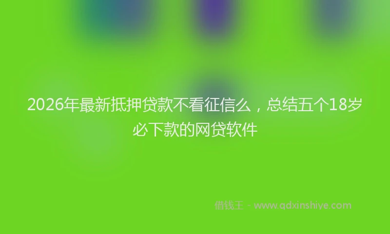2026年最新抵押贷款不看征信么，总结五个18岁必下款的网贷软件