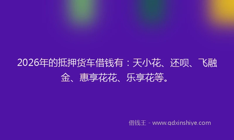 2026年的抵押货车借钱有：天小花、还呗、飞融金、惠享花花、乐享花等。