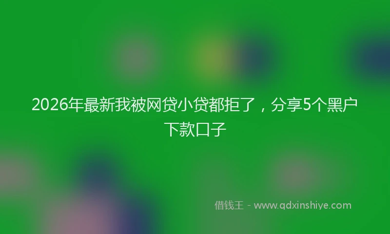 2026年最新我被网贷小贷都拒了，分享5个黑户下款口子