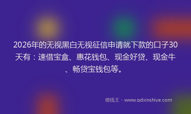 2026年的无视黑白无视征信申请就下款的口子30天有：速借宝盒、惠花钱包、现金好贷、现金牛、畅贷宝钱包等。