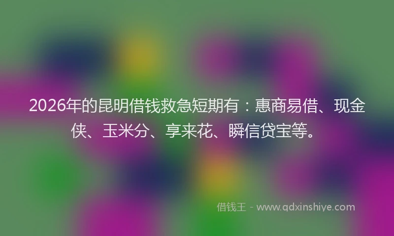 2026年的昆明借钱救急短期有：惠商易借、现金侠、玉米分、享来花、瞬信贷宝等。