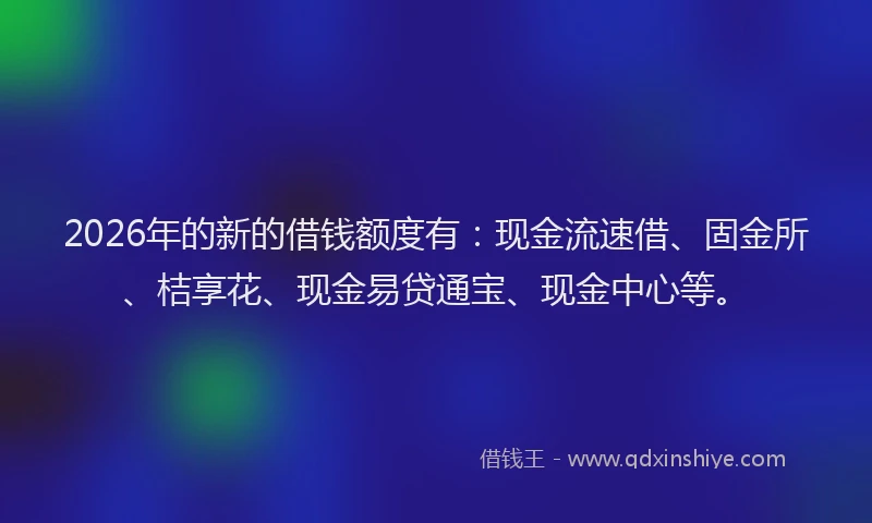 2026年的新的借钱额度有：现金流速借、固金所、桔享花、现金易贷通宝、现金中心等。