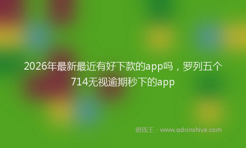 2026年最新最近有好下款的app吗，罗列五个714无视逾期秒下的app
