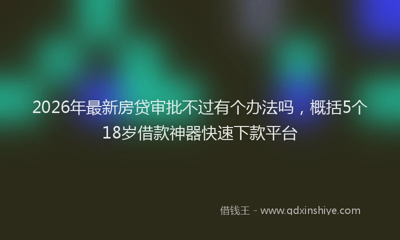 2026年最新房贷审批不过有个办法吗，概括5个18岁借款神器快速下款平台