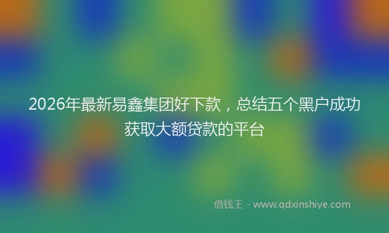 2026年最新易鑫集团好下款，总结五个黑户成功获取大额贷款的平台